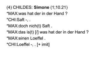 (4) CHILDES: Simone (1;10.21)
*MAX:was hat der in der Hand ?
*CHI:Saft -, .
*MAX:doch nich(t) Saft .
*MAX:das is(t) [/] was hat der in der Hand ?
*MAX:einen Loeffel .
*CHI:Loeffel -, . [+ imit]

 