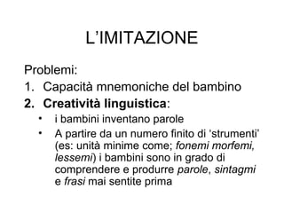 L’IMITAZIONE
Problemi:
1. Capacità mnemoniche del bambino
2. Creatività linguistica:
•
•

i bambini inventano parole
A partire da un numero finito di ‘strumenti’
(es: unità minime come; fonemi morfemi,
lessemi) i bambini sono in grado di
comprendere e produrre parole, sintagmi
e frasi mai sentite prima

 