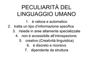 PECULIARITÀ DEL
LINGUAGGIO UMANO
1. è veloce e automatico
2. tratta un tipo d’informazione specifica
3. risiede in aree altamente specializzate
4. non è accessibile all’introspezione.
5. creativo (Creatività linguistica)
6. è discreto e ricorsivo
7. dipendente da struttura

 