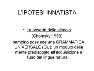 L’IPOTESI INNATISTA
• La povertà dello stimolo
(Chomsky 1959)
il bambino possiede una GRAMMATICA
UNIVERSALE (GU): un modulo della
mente predisposto all’acquisizione e
l’uso del lingue naturali.

 