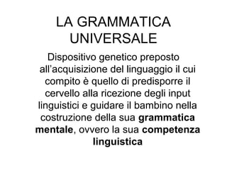 LA GRAMMATICA
UNIVERSALE
Dispositivo genetico preposto
all’acquisizione del linguaggio il cui
compito è quello di predisporre il
cervello alla ricezione degli input
linguistici e guidare il bambino nella
costruzione della sua grammatica
mentale, ovvero la sua competenza
linguistica

 