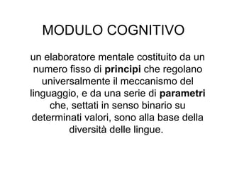 MODULO COGNITIVO
un elaboratore mentale costituito da un
numero fisso di principi che regolano
universalmente il meccanismo del
linguaggio, e da una serie di parametri
che, settati in senso binario su
determinati valori, sono alla base della
diversità delle lingue.

 