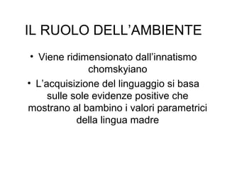 IL RUOLO DELL’AMBIENTE
• Viene ridimensionato dall’innatismo
chomskyiano
• L’acquisizione del linguaggio si basa
sulle sole evidenze positive che
mostrano al bambino i valori parametrici
della lingua madre

 