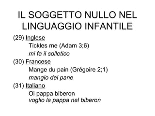 IL SOGGETTO NULLO NEL
LINGUAGGIO INFANTILE
(29) Inglese
Tickles me (Adam 3;6)
mi fa il solletico
(30) Francese
Mange du pain (Grégoire 2;1)
mangio del pane
(31) Italiano
Oi pappa biberon
voglio la pappa nel biberon

 