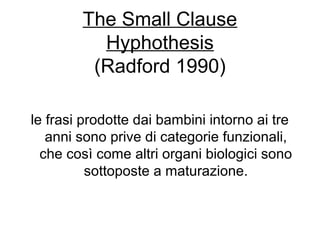 The Small Clause
Hyphothesis
(Radford 1990)
le frasi prodotte dai bambini intorno ai tre
anni sono prive di categorie funzionali,
che così come altri organi biologici sono
sottoposte a maturazione.

 