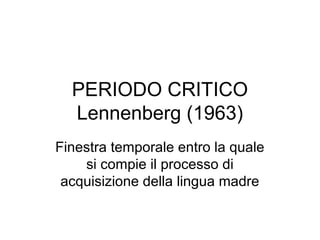 PERIODO CRITICO
Lennenberg (1963)
Finestra temporale entro la quale
si compie il processo di
acquisizione della lingua madre

 