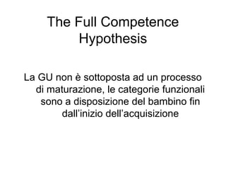 The Full Competence
Hypothesis
La GU non è sottoposta ad un processo
di maturazione, le categorie funzionali
sono a disposizione del bambino fin
dall’inizio dell’acquisizione

 