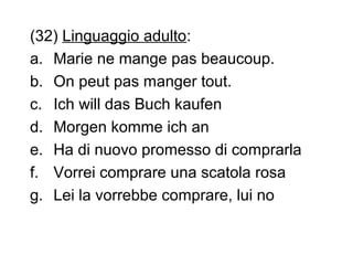 (32) Linguaggio adulto:
a. Marie ne mange pas beaucoup.
b. On peut pas manger tout.
c. Ich will das Buch kaufen
d. Morgen komme ich an
e. Ha di nuovo promesso di comprarla
f. Vorrei comprare una scatola rosa
g. Lei la vorrebbe comprare, lui no

 