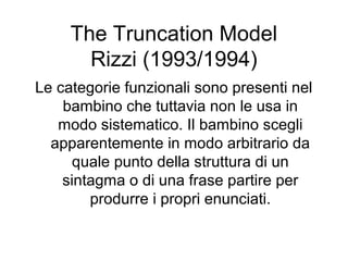 The Truncation Model
Rizzi (1993/1994)
Le categorie funzionali sono presenti nel
bambino che tuttavia non le usa in
modo sistematico. Il bambino scegli
apparentemente in modo arbitrario da
quale punto della struttura di un
sintagma o di una frase partire per
produrre i propri enunciati.

 