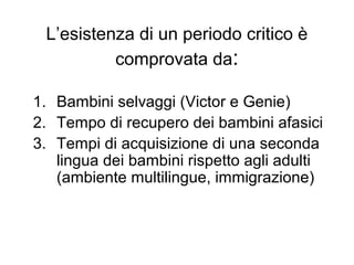 L’esistenza di un periodo critico è
comprovata da:
1. Bambini selvaggi (Victor e Genie)
2. Tempo di recupero dei bambini afasici
3. Tempi di acquisizione di una seconda
lingua dei bambini rispetto agli adulti
(ambiente multilingue, immigrazione)

 