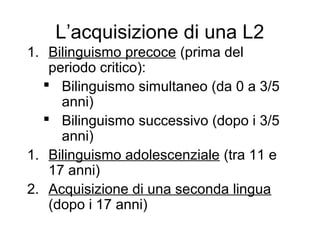 L’acquisizione di una L2
1. Bilinguismo precoce (prima del
periodo critico):
 Bilinguismo simultaneo (da 0 a 3/5
anni)
 Bilinguismo successivo (dopo i 3/5
anni)
1. Bilinguismo adolescenziale (tra 11 e
17 anni)
2. Acquisizione di una seconda lingua
(dopo i 17 anni)

 
