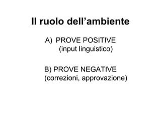 Il ruolo dell’ambiente
A) PROVE POSITIVE
(input linguistico)
B) PROVE NEGATIVE
(correzioni, approvazione)

 