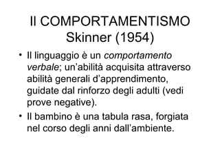 Il COMPORTAMENTISMO
Skinner (1954)
• Il linguaggio è un comportamento
verbale; un’abilità acquisita attraverso
abilità generali d’apprendimento,
guidate dal rinforzo degli adulti (vedi
prove negative).
• Il bambino è una tabula rasa, forgiata
nel corso degli anni dall’ambiente.

 