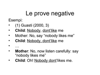Le prove negative
Esempi:
• (1) Guasti (2000, 3)
• Child: Nobody, dont’like me
• Mother: No, say “nobody likes me”
• Child: Nobody, dont’like me
• …
• Mother: No, now listen carefully: say
“nobody likes me”
• Child: Oh! Nobody dont’likes me.

 