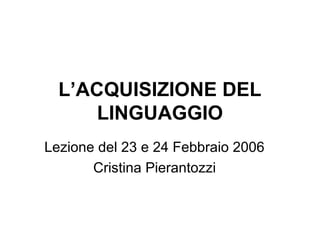 L’ACQUISIZIONE DEL
LINGUAGGIO
Lezione del 23 e 24 Febbraio 2006
Cristina Pierantozzi

 