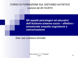 CORSO DI FORMAZIONE SUL DISTURBO AUTISTICO
Lezione del 26-10-2010

Gli aspetti psicologici ed educativi
dell’Autismo:sistema socio – affettivo emozionale empatia cognizione e
comunicazione
Dott. ssa Loredana Grimaldi

Corso Autismo - I.T. "G. Deledda"
Lecce

1

 