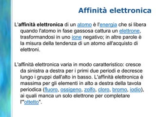 Affinità elettronica
L'affinità elettronica di un atomo è l'energia che si libera
   quando l'atomo in fase gassosa cattura un elettrone,
   trasformandosi in uno ione negativo; in altre parole è
   la misura della tendenza di un atomo all'acquisto di
   elettroni.

L'affinità elettronica varia in modo caratteristico: cresce
   da sinistra a destra per i primi due periodi e decresce
   lungo i gruppi dall'alto in basso. L'affinità elettronica è
   massima per gli elementi in alto a destra della tavola
   periodica (fluoro, ossigeno, zolfo, cloro, bromo, iodio),
   ai quali manca un solo elettrone per completare
   l'"ottetto".
 