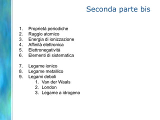 Seconda parte bis

1.   Proprietà periodiche
2.   Raggio atomico
3.   Energia di ionizzazione
4.   Affinità elettronica
5.   Elettronegatività
6.   Elementi di sistematica

7.   Legame ionico
8.   Legame metallico
9.   Legami deboli
        1. Van der Waals
        2. London
        3. Legame a idrogeno
 
