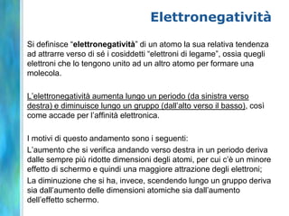 Elettronegatività
Si definisce “elettronegatività” di un atomo la sua relativa tendenza
ad attrarre verso di sé i cosiddetti “elettroni di legame”, ossia quegli
elettroni che lo tengono unito ad un altro atomo per formare una
molecola.

L’elettronegatività aumenta lungo un periodo (da sinistra verso
destra) e diminuisce lungo un gruppo (dall’alto verso il basso), così
come accade per l’affinità elettronica.

I motivi di questo andamento sono i seguenti:
L’aumento che si verifica andando verso destra in un periodo deriva
dalle sempre più ridotte dimensioni degli atomi, per cui c’è un minore
effetto di schermo e quindi una maggiore attrazione degli elettroni;
La diminuzione che si ha, invece, scendendo lungo un gruppo deriva
sia dall’aumento delle dimensioni atomiche sia dall’aumento
dell’effetto schermo.
 