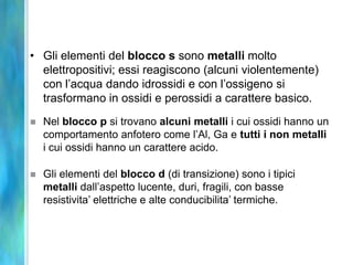 • Gli elementi del blocco s sono metalli molto
  elettropositivi; essi reagiscono (alcuni violentemente)
  con l’acqua dando idrossidi e con l’ossigeno si
  trasformano in ossidi e perossidi a carattere basico.
   Nel blocco p si trovano alcuni metalli i cui ossidi hanno un
    comportamento anfotero come l’Al, Ga e tutti i non metalli
    i cui ossidi hanno un carattere acido.

   Gli elementi del blocco d (di transizione) sono i tipici
    metalli dall’aspetto lucente, duri, fragili, con basse
    resistivita’ elettriche e alte conducibilita’ termiche.
 