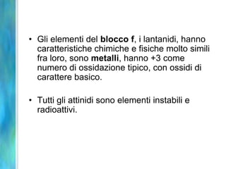 • Gli elementi del blocco f, i lantanidi, hanno
  caratteristiche chimiche e fisiche molto simili
  fra loro, sono metalli, hanno +3 come
  numero di ossidazione tipico, con ossidi di
  carattere basico.

• Tutti gli attinidi sono elementi instabili e
  radioattivi.
 