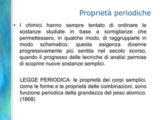 Proprietà periodiche
• I chimici hanno sempre tentato di ordinare le
  sostanze studiate in base a somiglianze che
  permettessero, in qualche modo, di raggrupparle in
  modo schematico; questa esigenza divenne
  progressivamente più sentita nel secolo scorso,
  quando il progresso delle tecniche di analisi permise
  di scoprire nuove sostanze semplici.


  LEGGE PERIODICA: le proprietà dei corpi semplici,
  come le forme e le proprietà delle combinazioni, sono
  funzione periodica della grandezza del peso atomico.
  (1868)
 
