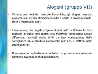Alogeni (gruppo VII)
• Caratterizzati tutti da molecole biatomiche, gli alogeni possono
  presentarsi in diversi stati fisici (lo iodio è solido, il bromo è liquido,
  cloro e fluoro sono gas);


• il loro nome, che significa “generatori di sali”, sottolinea la forte
  reattività di questi non metalli che mostrano, nonostante alcune
  differenze, proprietà molto simili tra loro, conseguenza della
  somiglianza tra le strutture elettroniche (ns2 np5, 7 elettroni nello
  strato esterno).


• Diversamente dagli elementi del blocco s, possono assumere nei
  composti diversi numeri di ossidazione.
 