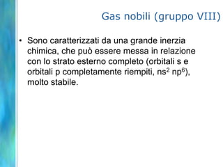Gas nobili (gruppo VIII)

• Sono caratterizzati da una grande inerzia
  chimica, che può essere messa in relazione
  con lo strato esterno completo (orbitali s e
  orbitali p completamente riempiti, ns2 np6),
  molto stabile.
 
