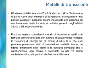 Metalli di transizione

• Gli elementi dallo scandio (Z = 21) allo zinco (Z = 30) formano
  la prima serie degli elementi di transizione; analogamente, nei
  periodi successivi possono essere individuate una seconda ed
  una terza serie. Nelle tre serie si ha il riempimento degli orbitali
  3d, 4d e 5d, rispettivamente.


• Possono essere considerati metalli di transizione quelli che
  formano almeno uno ione con orbitale d parzialmente riempito;
  la vicinanza di energia tra gli orbitali d ed s fa sì che essi
  possano presentare stati di ossidazione variabili. Inoltre, le
  ridotte dimensioni degli atomi e la struttura compatta che li
  caratterizzano (ogni atomo è circondato da altri 12 atomi)
  conferiscono loro alti punti di ebollizione e di fusione.
 
