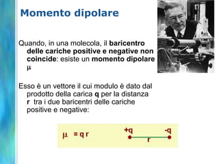 Momento dipolare


Quando, in una molecola, il baricentro
  delle cariche positive e negative non
  coincide: esiste un momento dipolare
  m

Esso è un vettore il cui modulo è dato dal
  prodotto della carica q per la distanza
  r tra i due baricentri delle cariche
  positive e negative:
 