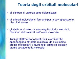 Teoria degli orbitali molecolari

• gli elettroni di valenza sono delocalizzati

• gli orbitali molecolari si formano per la sovrapposizione
  di orbitali atomici

• gli elettroni di valenza sono negli orbitali molecolari,
  che sono delocalizzati sull’intera molecola

• Tutti gli elettroni sono localizzati in orbitali che
  appartengono all’intera molecola (da qui il nome
  orbitali molecolari) e NON negli orbitali di ciascun
  atomo costituente la molecola.
 