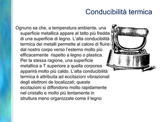 Conducibilità termica

Ognuno sa che, a temperatura ambiente, una
  superficie metallica appare al tatto più fredda
  di una superficie di legno. L’alta conducibilità
  termica dei metalli permette al calore di fluire
  dal nostro corpo verso l’esterno molto più
  efficacemente rispetto a legno o plastica.
  Per la stessa ragione, una superficie
  metallica a T superiore a quella corporea
  apparirà molto più caldo. L’alta conducibilità
  termica è attribuita ad eccitazioni vibrazionali
  degli elettroni de localizzati; queste
  eccitazioni si diffondono molto rapidamente
  nel cristallo e molto più lentamente in
  struttura meno organizzate come il legno
 