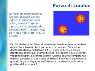 Forze di London
Le forze di dispersione di
London possono essere
indotte in molecole non
polari, come idrogeno
gassoso (H2), diossido di
carbonio (CO2), azoto (N2),
ed in gas nobili (He, Ne, Ar,
Kr, etc).


 Es. Gli elettroni del Neon si muovono casualmente e in un dato
 momento si trovano tutti da un lato del nucleo. Ciò crea un
 dipolo istantaneo nell’atomo #1 , il quale induce un dipolo
 istantaneo anche sull’ atomo di Neon #2, poiché i suoi elettroni
 vengono respinti dal primo atomo. Questa polarità temporanea
 indotta consente ai due atomi di attrarsi l’un l’altro debolmente
 quando la parte negativa dell’atomo #1 è attratta dalla zona
 positiva dell’atomo #2
 