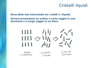 Cristalli liquidi

Sono delle fasi intermedie tra i solidi e i liquidi.
Ovvero presentano un ordine a corto raggio in una
direzione e a lungo raggio in un’altra.
 
