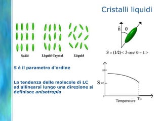 Cristalli liquidi




S è il parametro d’ordine


La tendenza delle molecole di LC
ad allinearsi lungo una direzione si
definisce anisotropia
 