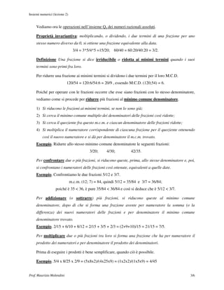 Insiemi numerici (lezione 2)


     Vediamo ora le operazioni nell’insieme Qa dei numeri razionali assoluti.

     Proprietà invariantiva: moltiplicando, o dividendo, i due termini di una frazione per uno
     stesso numero diverso da 0, si ottiene una frazione equivalente alla data.
                                 3/4 = 3*5/4*5 =15/20;   60/40 = 60:20/40:20 = 3/2.

     Definizione Una frazione si dice irriducibile o ridotta ai minimi termini quando i suoi
     termini sono primi fra loro.

     Per ridurre una frazione ai minimi termini si dividono i due termini per il loro M.C.D.
                           120/54 = 120:6/54:6 = 20/9 , essendo M.C.D. (120;54) = 6.

     Poiché per operare con le frazioni occorre che esse siano frazioni con lo stesso denominatore,
     vediamo come si procede per ridurre più frazioni al minimo comune denominatore.

     1) Si riducono le frazioni ai minimi termini, se non lo sono già;
     2) Si cerca il minimo comune multiplo dei denominatori delle frazioni così ridotte;
     3) Si cerca il quoziente fra questo m.c.m. e ciascun denominatore delle frazioni ridotte;
     4) Si moltiplica il numeratore corrispondente di ciascuna frazione per il quoziente ottenendo
         così il nuovo numeratore e si dà per denominatore il m.c.m. trovato.
     Esempio. Ridurre allo stesso minimo comune denominatore le seguenti frazioni:
                                           3/20;     4/30;         42/35.

     Per confrontare due o più frazioni, si riducono queste, prima, allo stesso denominatore e, poi,
     si confrontano i numeratori delle frazioni così ottenute, equivalenti a quelle date.
     Esempio. Confrontiamo le due frazioni 5/12 e 3/7.
                               m.c.m. (12; 7) = 84, quindi 5/12 = 35/84 e 3/7 = 36/84;
                   poiché è 35 < 36, è pure 35/84 < 36/84 e così si deduce che è 5/12 < 3/7.

     Per addizionare (o sottrarre) più frazioni, si riducono queste al minimo comune
     denominatore, dopo di che si forma una frazione avente per numeratore la somma (o la
     differenza) dei nuovi numeratori delle frazioni e per denominatore il minimo comune
     denominatore trovato.
     Esempio. 2/15 + 6/10 + 8/12 = 2/15 + 3/5 + 2/3 = (2+9+10)/15 = 21/15 = 7/5.

     Per moltiplicare due o più frazioni tra loro si forma una frazione che ha per numeratore il
     prodotto dei numeratori e per denominatore il prodotto dei denominatori.

     Prima di eseguire i prodotti è bene semplificare, quando ciò è possibile.

     Esempio. 5/4 x 8/25 x 2/9 = (5x8x2)/(4x25x9) = (1x2x2)/(1x5x9) = 4/45


Prof. Maurizio Molendini                                                                         3/6
 