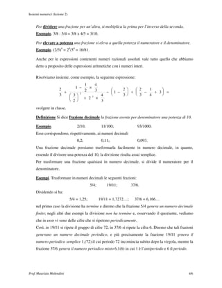 Insiemi numerici (lezione 2)


     Per dividere una frazione per un’altra, si moltiplica la prima per l’inverso della seconda.
     Esempio. 3/8 : 5/4 = 3/8 x 4/5 = 3/10.

     Per elevare a potenza una frazione si eleva a quella potenza il numeratore e il denominatore.
     Esempio. (2/3)4 = 24/34 = 16/81.

     Anche per le espressioni contenenti numeri razionali assoluti vale tutto quello che abbiamo
     detto a proposito delle espressioni aritmetiche con i numeri interi.

     Risolviamo insieme, come esempio, la seguente espressione:
                                  1   4
                             1 −    ×
                      2           2   3         2     2   1    
                        +                 − 1 −    ÷    −   ÷ 3 =
                      3    3
                                2
                                        4       3     3   4    
                            ÷ 23 ×
                           2          3
     svolgere in classe.

     Definizione Si dice frazione decimale la frazione avente per denominatore una potenza di 10.

     Esempio.                      2/10;             11/100;              93/1000.
     Esse corrispondono, rispettivamente, ai numeri decimali
                                   0,2;              0,11;                0,093.
     Una frazione decimale possiamo trasformarla facilmente in numero decimale, in quanto,
     essendo il divisore una potenza del 10, la divisione risulta assai semplice.
     Per trasformare una frazione qualsiasi in numero decimale, si divide il numeratore per il
     denominatore.

     Esempi. Trasformare in numeri decimali le seguenti frazioni:
                                             5/4;       19/11;         37/6.
     Dividendo si ha:
                               5/4 = 1,25;          19/11 = 1,7272…;     37/6 = 6,166…
     nel primo caso la divisione ha termine e diremo che la frazione 5/4 genera un numero decimale
     finito; negli altri due esempi la divisione non ha termine e, osservando il quoziente, vediamo
     che in esso vi sono delle cifre che si ripetono periodicamente.
     Così, in 19/11 si ripete il gruppo di cifre 72, in 37/6 si ripete la cifra 6. Diremo che tali frazioni
     generano un numero decimale periodico, e più precisamente la frazione 19/11 genera il
     numero periodico semplice 1,(72) il cui periodo 72 incomincia subito dopo la virgola, mentre la
     frazione 37/6 genera il numero periodico misto 6,1(6) in cui 1 è l’antiperiodo e 6 il periodo.




Prof. Maurizio Molendini                                                                                4/6
 
