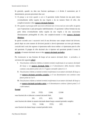 Insiemi numerici (lezione 2)


     In generale, quando sia data una frazione qualunque e si divida il numeratore per il
     denominatore, possono presentarsi due casi:
     1) Si giunge a un resto uguale a zero e il quoziente risulta formato da una parte intera
         (eventualmente nulla) seguita da una virgola e da un numero finito di cifre, che
         complessivamente si dice numero decimale limitato;
     2) Per quanto si prosegua nelle successive divisioni non si trova mai un resto nullo; in questo
         caso l’operazione si può proseguire indefinitamente e il quoziente è allora formato da una
         parte intera (eventualmente nulla) seguita da una virgola e da una successione
         illimitatamente prolungabile di cifre, che complessivamente si dice numero decimale
         illimitato.
     In questo secondo caso i successivi resti di una divisione sono sempre minori del divisore,
     perciò dopo un certo numero di divisioni parziali si dovrà ripresentare un resto già ottenuto,
     cosicché tutti i resti che seguono si ripeteranno nello stesso ordine e si ripeteranno pure le cifre
     del quoziente. Il gruppo di cifre decimali che si ripetono nel quoziente prende il nome di
     periodo e il numero decimale stesso si dice numero decimale periodico.

     Per riconoscere se una frazione dà luogo ad un numero decimale finito              o periodico, ci
     serviremo dei seguenti criteri:
         I. Una frazione ordinaria (ridotta ai minimi termini) trasformata in un numero decimale
             dà luogo a un numero decimale finito se il denominatore della frazione ridotta
             contiene come fattori primi solo 2 o 5 oppure entrambi i fattori 2 e 5.
         II. Una frazione (ridotta ai minimi termini) trasformata in un numero decimale dà luogo a
             un numero decimale periodico semplice, se il suo denominatore non contiene come
             fattori primi né 2 né 5.
         III. Una frazione (ridotta ai minimi termini) trasformata in un numero decimale dà luogo a
             un numero decimale periodico misto, se il denominatore contiene i fattori primi 2 o 5
             e altri numeri.
     Esempi.
                               21/4;     37/25;         13/40;          121/80
     sono frazioni che si riducono a numeri decimali finiti.
                               5/9;       17/7;          8/33;          20/63
     sono frazioni che ridotte in numero decimale danno luogo a numeri periodici semplici.
                                7/12;     3/180;          37/35;         2/52
     sono frazioni che danno luogo a numeri periodici misti.


Prof. Maurizio Molendini                                                                              5/6
 