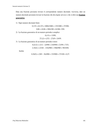 Insiemi numerici (lezione 2)


     Data una frazione possiamo trovare il corrispondente numero decimale; viceversa, dato un
     numero decimale possiamo trovare la frazione che dà origine ad esso e che si dirà sua frazione
     generatrice.

     1) Ogni numero decimale finito
                               0,135 = (0,135 x 1000)/1000 = 135/1000 = 27/200;
                                     0,06 = (0,06 x 100)/100 = 6/100= 3/50.
     2) La frazione generatrice di un numero periodico semplice
                                                 0,(13) = 13/99;
                                          27,(2) = (272 – 27)/9 = 245/9.
     3) La frazione generatrice di un numero periodico misto
                                0,2(12) = (212 – 2)/990 = 210/990 = 21/99 = 7/33;
                               2,18(4) = (2184 – 218)/900 = 1966/900 = 983/450.
          Inoltre
                               0,36(9) = (369 – 36)/900 = 333/900 = 37/100 = 0,37.




Prof. Maurizio Molendini                                                                        6/6
 