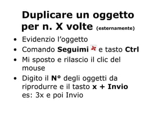 Duplicare un oggetto per n. X volte  (esternamente) Evidenzio l’oggetto Comando  Seguimi   e tasto  Ctrl Mi sposto e rilascio il clic del mouse Digito il  N°  degli oggetti da riprodurre e il tasto  x + Invio es: 3x e poi Invio 