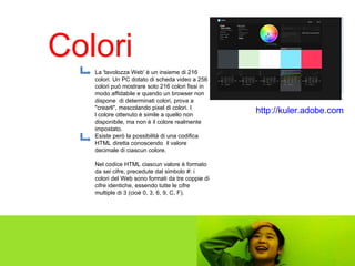 Colori http://kuler.adobe.com   La 'tavolozza Web' è un insieme di 216 colori. Un PC dotato di scheda video a 256 colori può mostrare solo 216 colori fissi in modo affidabile e quando un browser non dispone  di determinati colori, prova a "crearli", mescolando pixel di colori. I l colore ottenuto è simile a quello non disponibile, ma non è il colore realmente impostato.  Esiste però la possibilità di una codifica HTML diretta conoscendo  il valore decimale di ciascun colore.  Nel codice HTML ciascun valore è formato da sei cifre, precedute dal simbolo #: i colori del Web sono formati da tre coppie di cifre identiche, essendo tutte le cifre multiple di 3 (cioè 0, 3, 6, 9, C, F).  