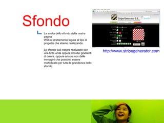 Sfondo http://www.stripegenerator.com   La scelta dello sfondo della nostra pagina  Web è strettamente legata al tipo di  progetto che stiamo realizzando. Lo sfondo può essere realizzato con una tinta unita oppure con dei gradienti di colore, oppure ancora con delle immagini che possono essere moltiplicate per tutta la grandezza dello sfondo 