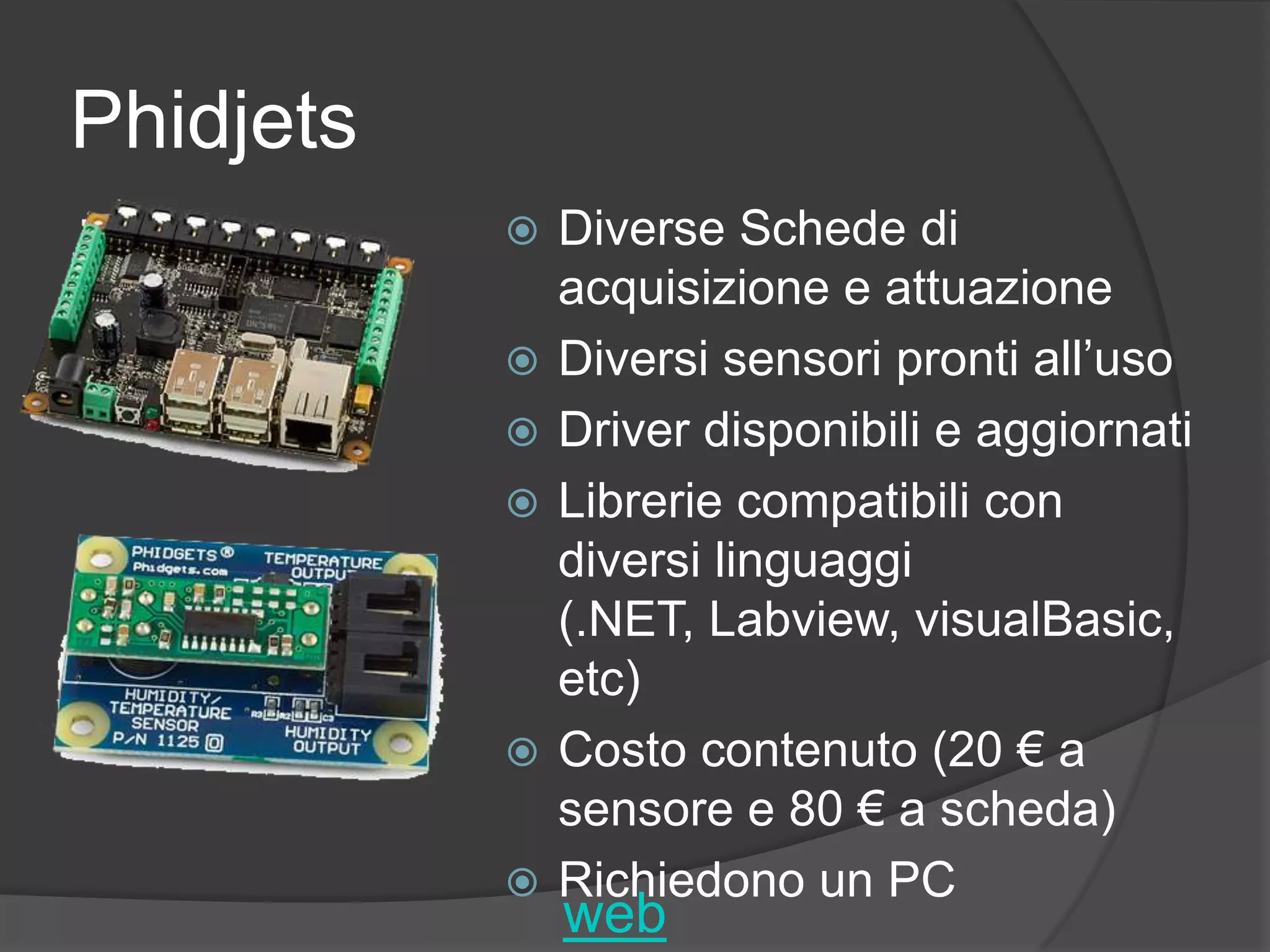 PhidjetsDiverse Schede di acquisizione e attuazioneDiversi sensori pronti all’usoDriver disponibili e aggiornatiLibrerie compatibili con diversi linguaggi (.NET, Labview, visualBasic, etc)Costo contenuto (20 € a sensore e 80 € a scheda)Richiedono un PCweb
