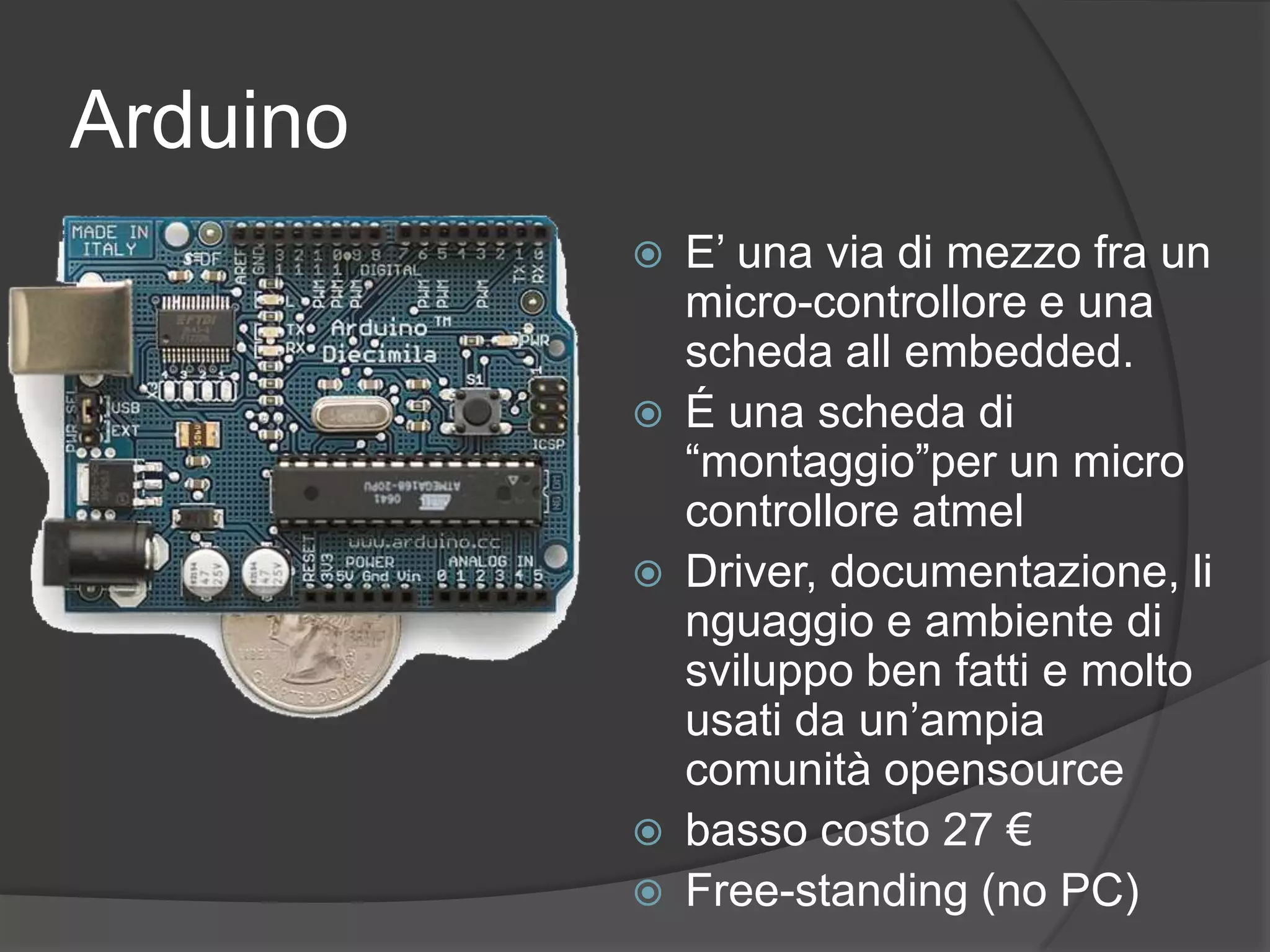 ArduinoE’ una via di mezzo fra un micro-controllore e una scheda all embedded.É una scheda di “montaggio”per un micro controllore atmel Driver, documentazione, linguaggio e ambiente di sviluppo ben fatti e molto usati da un’ampia comunità opensourcebasso costo 27 €Free-standing (no PC)