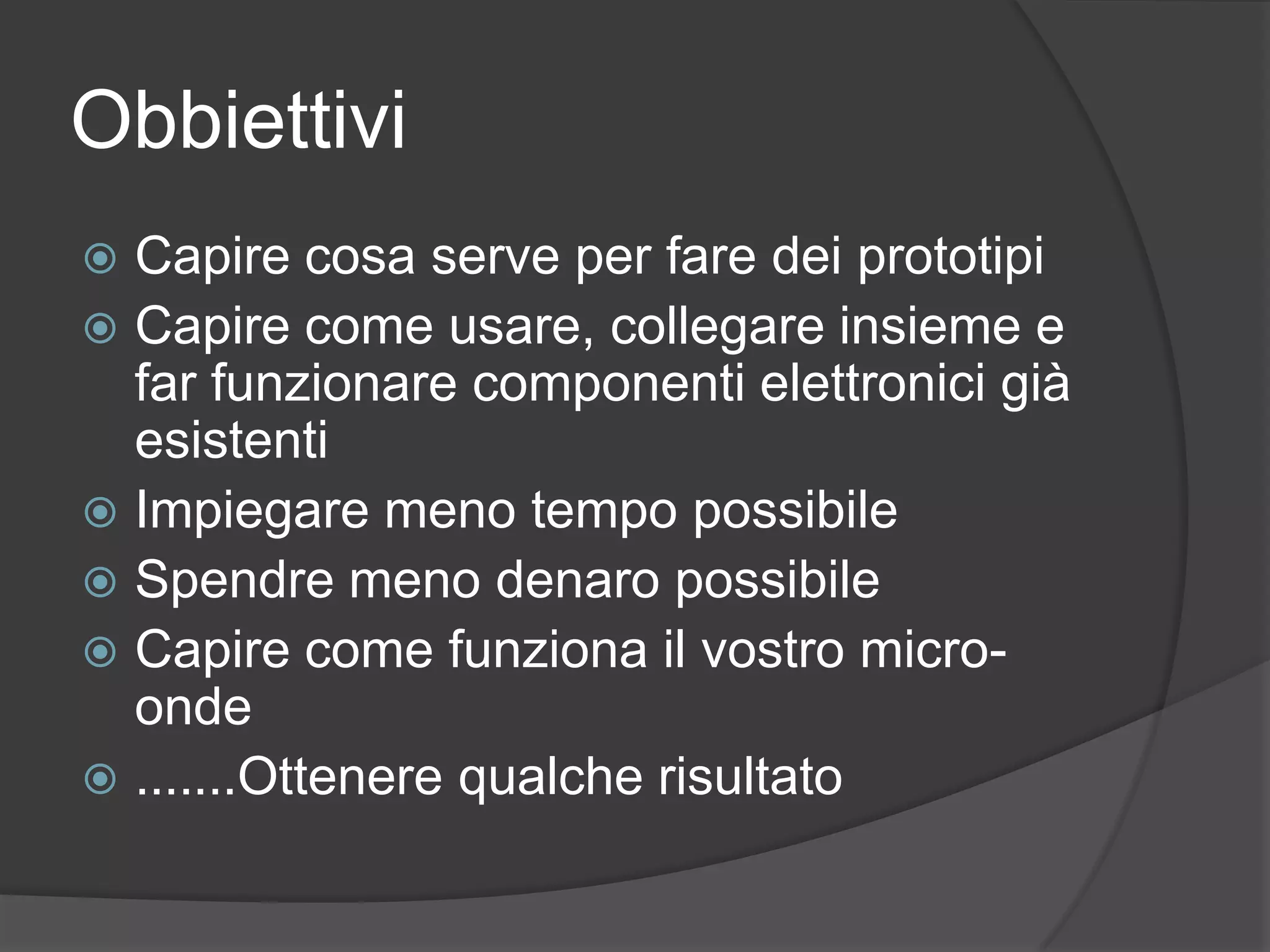 ObbiettiviCapire cosa serve per fare dei prototipi Capire come usare, collegare insieme e far funzionare componenti elettronici già esistentiImpiegare meno tempo possibileSpendre meno denaro possibileCapire come funziona il vostro micro-onde.......Ottenere qualche risultato