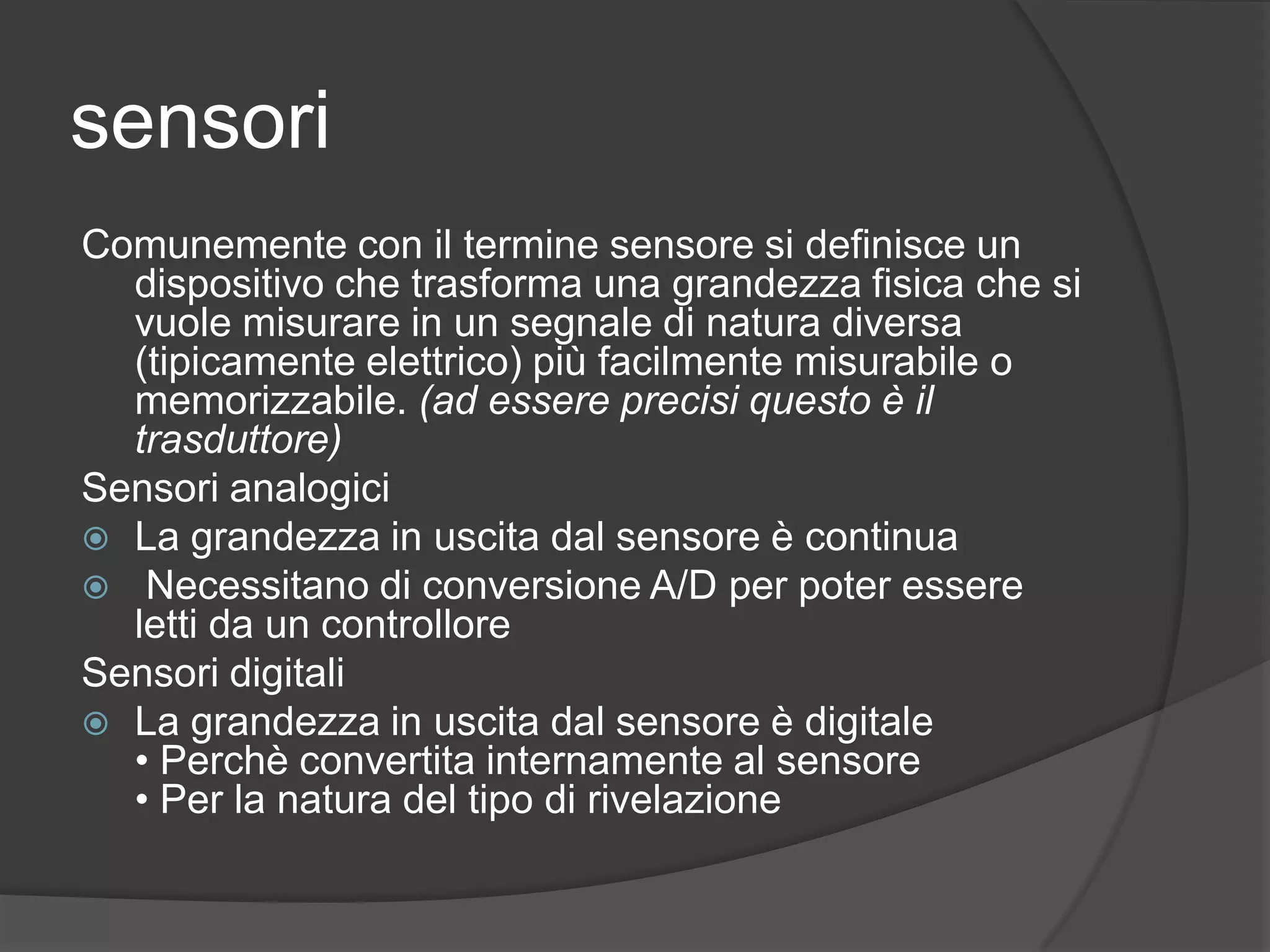 sensoriComunemente con il termine sensore si definisce un dispositivo che trasforma una grandezza fisica che si vuole misurare in un segnale di natura diversa (tipicamente elettrico) più facilmente misurabile o memorizzabile. (ad essere precisi questo è il trasduttore)Sensori analogiciLa grandezza in uscita dal sensore è continuaNecessitano di conversione A/D per poter essere letti da un controlloreSensori digitaliLa grandezza in uscita dal sensore è digitale• Perchè convertita internamente al sensore• Per la natura del tipo di rivelazione