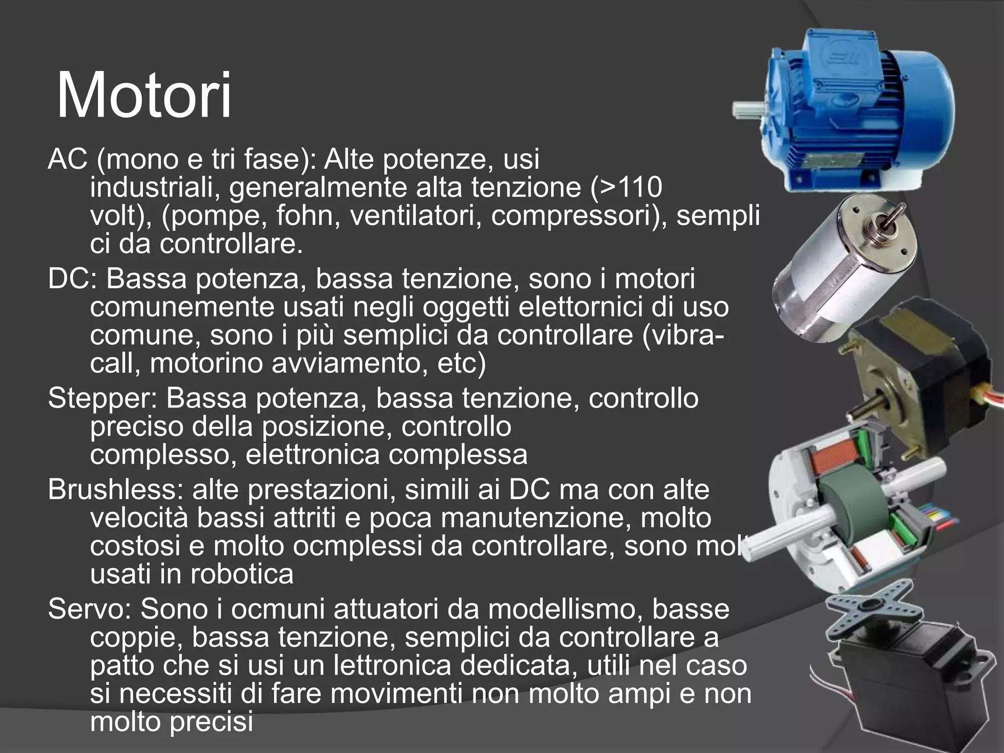MotoriAC (mono e tri fase): Alte potenze, usi industriali, generalmente alta tenzione (&gt;110 volt), (pompe, fohn, ventilatori, compressori), semplici da controllare.DC: Bassa potenza, bassa tenzione, sono i motori comunemente usati negli oggetti elettornici di uso comune, sono i più semplici da controllare (vibra-call, motorino avviamento, etc)Stepper: Bassa potenza, bassa tenzione, controllo preciso della posizione, controllo complesso, elettronica complessaBrushless: alte prestazioni, simili ai DC ma con alte velocità bassi attriti e poca manutenzione, molto costosi e molto ocmplessi da controllare, sono molto usati in roboticaServo: Sono i ocmuni attuatori da modellismo, basse coppie, bassa tenzione, semplici da controllare a patto che si usi un lettronica dedicata, utili nel caso si necessiti di fare movimenti non molto ampi e non molto precisi