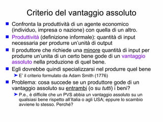 Criterio del vantaggio assoluto Confronta la produttività di un agente economico  (individuo, impresa o nazione) con quella di un altro. Produttività  (definizione informale): quantità di input necessaria per produrre un’unità di output Il produttore che richiede una  minore  quantità di input per produrre un’unita di un certo bene gode di un  vantaggio assoluto  nella produzione di quel bene. Egli dovrebbe quindi specializzarsi nel produrre quel bene E’ il criterio formulato da Adam Smith (1776) Problema: cosa succede se un produttore gode di un vantaggio assoluto su  entrambi  (o su  tutti ) i beni? P.e., è difficile che un PVS abbia un vantaggio assoluto su un qualsiasi bene rispetto all’Italia o agli USA; eppure lo scambio avviene lo stesso. Perché? 