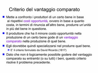 Criterio del vantaggio comparato Mette a confronto i produttori di un certo bene in base  ai rispettivi  costi opportunità ,  ovvero in base a quanto costa, in termini di rinuncia all’altro bene, produrre un’unità in più del bene in questione. Il produttore che ha il minore costo opportunità nella produzione di un certo bene gode di un  vantaggio comparato  nella produzione di quel bene. Egli dovrebbe quindi specializzarsi nel produrre quel bene. E’ il criterio formulato da David Ricardo (1817) Dato che non è logicamente possibile godere del vantaggio comparato su entrambi (o su tutti) i beni, questo criterio risolve il problema precedente. 