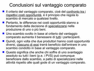 Conclusioni sul vantaggio comparato Il criterio del vantaggio comparato, cioè del  confronto tra i rispettivi costi opportunità , è il principio che regola lo scambio di mercato a qualsiasi livello.  Pertanto, le differenze nei costi opportunità stanno a fondamento della decisione di  specializzarsi  nella produzione di uno o più beni.  Uno scambio svolto in base al criterio del vantaggio comparato aumenta il benessere di  tutti  i partecipanti. Quindi, ogni volta che due produttori hanno costi opportunità diversi,  ciascuno di essi  trarrà beneficio dall’entrare in uno scambio condotto in base al vantaggio comparato. Questo significa che anche chi soffre di uno svantaggio assoluto su tutti i beni (p.e. i PVS) può comunque beneficiare dallo scambio, a patto di specializzarsi nelle attività rispetto alle quali gode di un vantaggio comparato. 